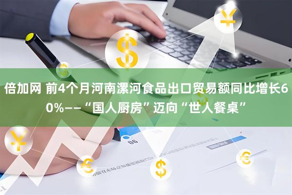 倍加网 前4个月河南漯河食品出口贸易额同比增长60%——“国人厨房”迈向“世人餐桌”