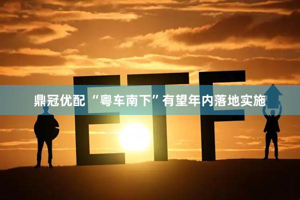 鼎冠优配 “粤车南下”有望年内落地实施