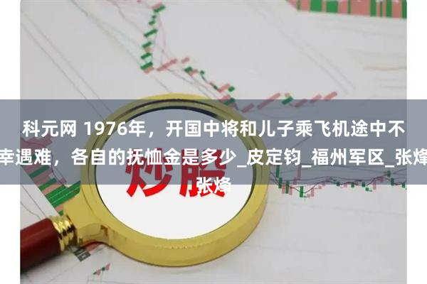 科元网 1976年，开国中将和儿子乘飞机途中不幸遇难，各自的抚恤金是多少_皮定钧_福州军区_张烽