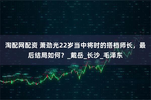 淘配网配资 萧劲光22岁当中将时的搭档师长，最后结局如何？_戴岳_长沙_毛泽东