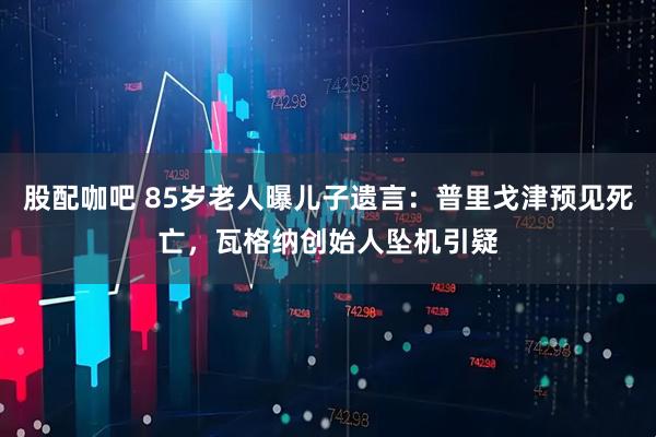 股配咖吧 85岁老人曝儿子遗言：普里戈津预见死亡，瓦格纳创始人坠机引疑
