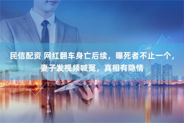 民信配资 网红翻车身亡后续，曝死者不止一个，妻子发视频喊冤，真相有隐情