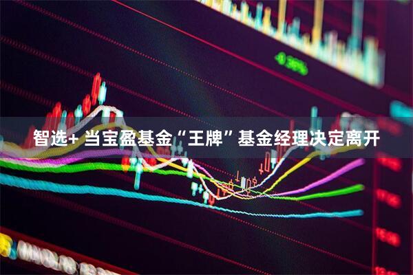 智选+ 当宝盈基金“王牌”基金经理决定离开
