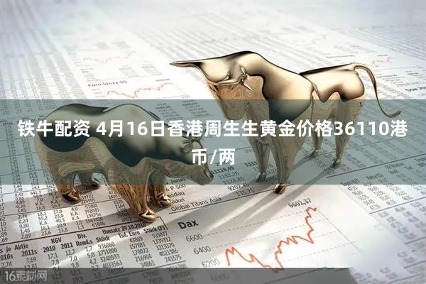 铁牛配资 4月16日香港周生生黄金价格36110港币/两