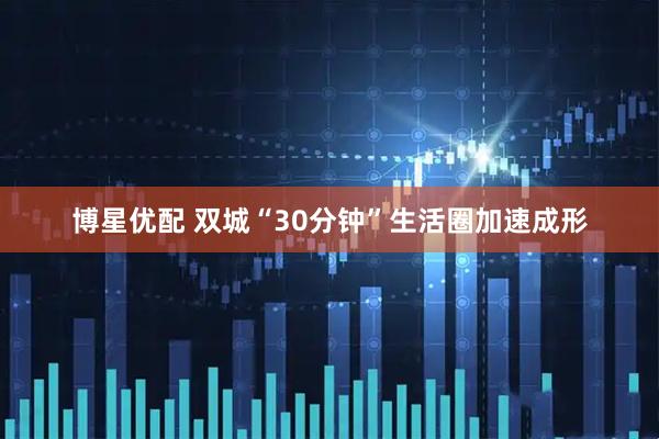 博星优配 双城“30分钟”生活圈加速成形